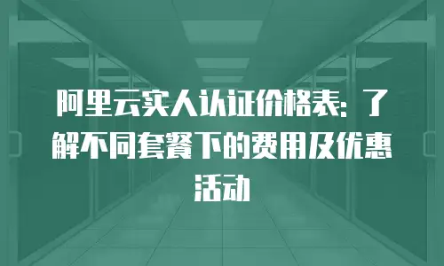 阿里云实人认证价格表: 了解不同套餐下的费用及优惠活动
