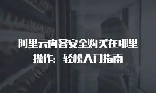 阿里云内容安全购买在哪里操作：轻松入门指南