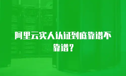 阿里云实人认证到底靠谱不靠谱？