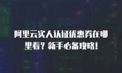 阿里云实人认证优惠券在哪里看？新手必备攻略！