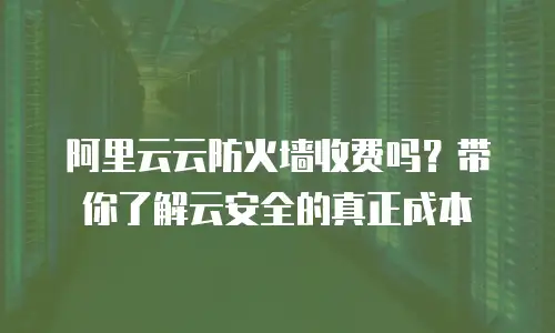 阿里云云防火墙收费吗？带你了解云安全的真正成本