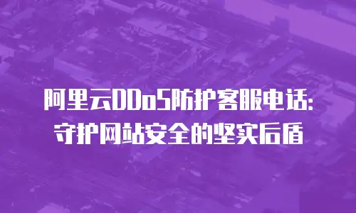 阿里云DDoS防护客服电话：守护网站安全的坚实后盾