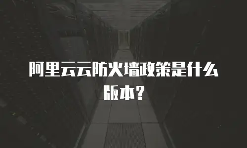 阿里云云防火墙政策是什么,阿里云云防火墙政策是什么版本