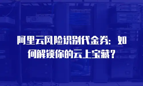阿里云风险识别代金券：如何解锁你的云上宝藏？
