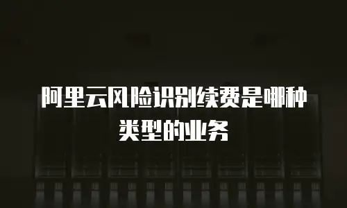 阿里云风险识别续费是哪种类型的业务