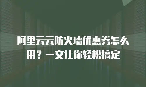 阿里云云防火墙优惠券怎么用？一文让你轻松搞定