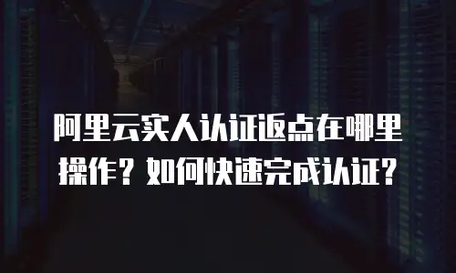 阿里云实人认证返点在哪里操作？如何快速完成认证？
