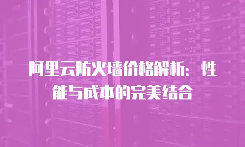 阿里云防火墙价格解析：性能与成本的完美结合