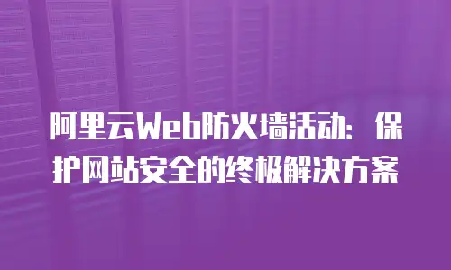 阿里云Web防火墙活动：保护网站安全的终极解决方案