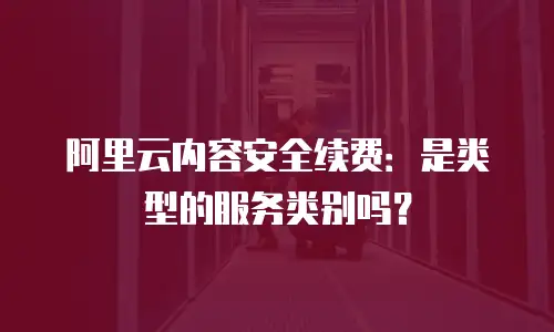阿里云内容安全续费：是类型的服务类别吗？