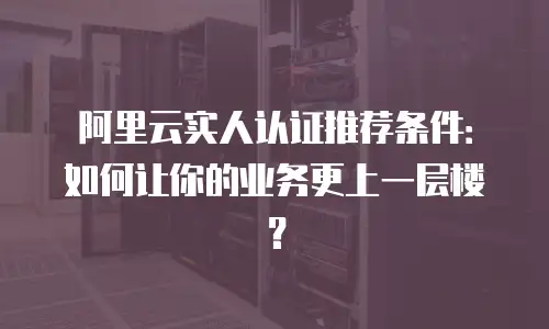 阿里云实人认证推荐条件：如何让你的业务更上一层楼？