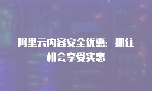 阿里云内容安全优惠：抓住机会享受实惠