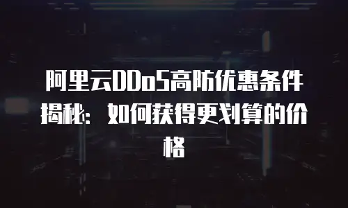 阿里云DDoS高防优惠条件揭秘：如何获得更划算的价格
