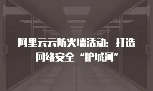阿里云云防火墙活动：打造网络安全“护城河”