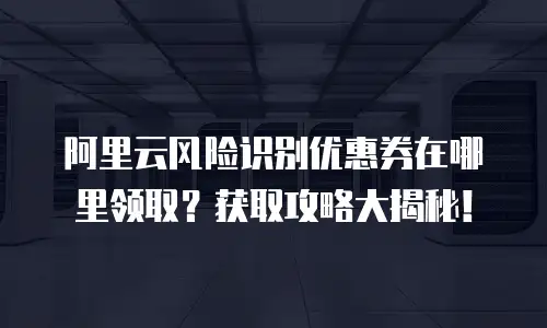 阿里云风险识别优惠券在哪里领取？获取攻略大揭秘！