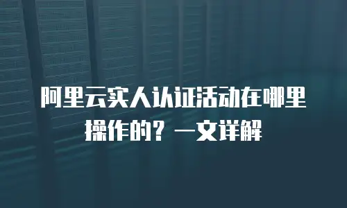 阿里云实人认证活动在哪里操作的？一文详解