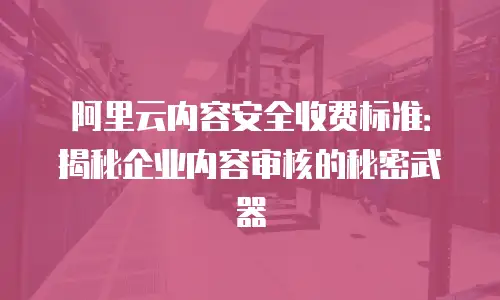 阿里云内容安全收费标准：揭秘企业内容审核的秘密武器