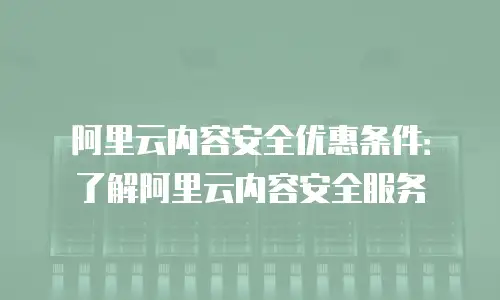 阿里云内容安全优惠条件：了解阿里云内容安全服务