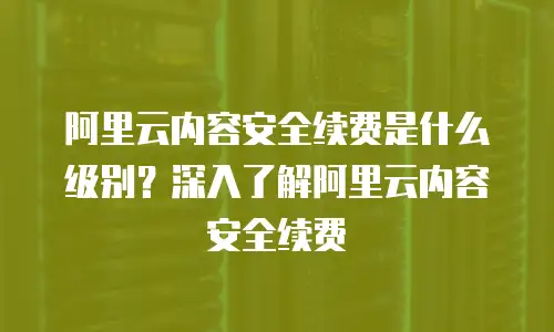 阿里云内容安全续费是什么级别？深入了解阿里云内容安全续费