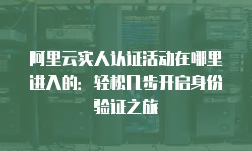 阿里云实人认证活动在哪里进入的：轻松几步开启身份验证之旅