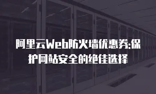 阿里云Web防火墙优惠券:保护网站安全的绝佳选择