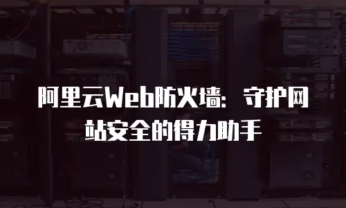 阿里云Web防火墙：守护网站安全的得力助手