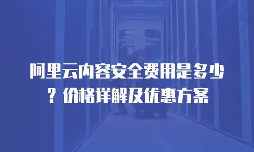 阿里云内容安全费用是多少？价格详解及优惠方案