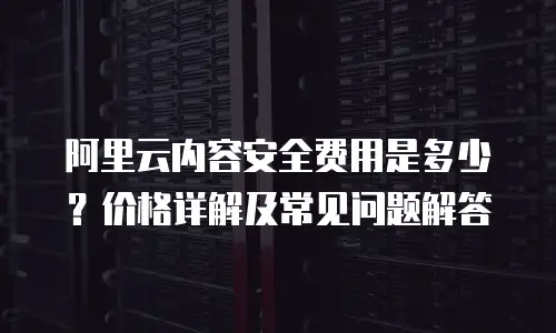 阿里云内容安全费用是多少？价格详解及常见问题解答