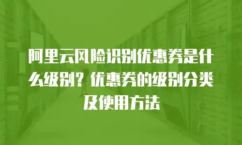 阿里云风险识别优惠券是什么级别？优惠券的级别分类及使用方法