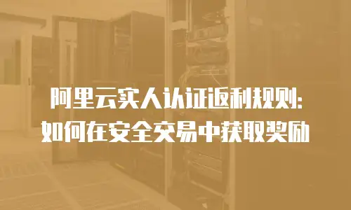 阿里云实人认证返利规则：如何在安全交易中获取奖励