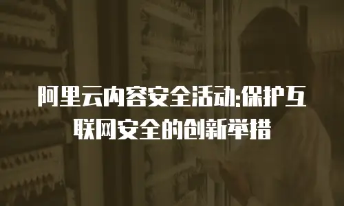 阿里云内容安全活动:保护互联网安全的创新举措
