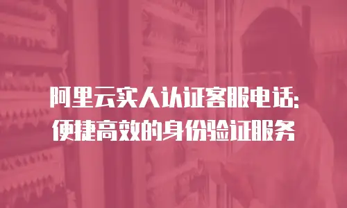 阿里云实人认证客服电话: 便捷高效的身份验证服务