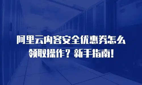 阿里云内容安全优惠券怎么领取操作？新手指南！