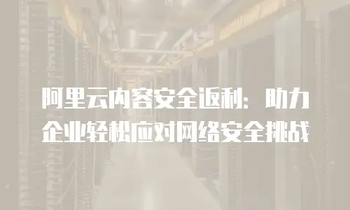阿里云内容安全返利：助力企业轻松应对网络安全挑战