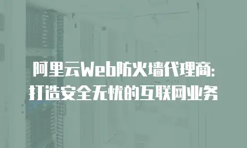 阿里云Web防火墙代理商：打造安全无忧的互联网业务