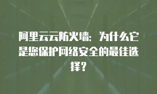 阿里云云防火墙：为什么它是您保护网络安全的最佳选择？