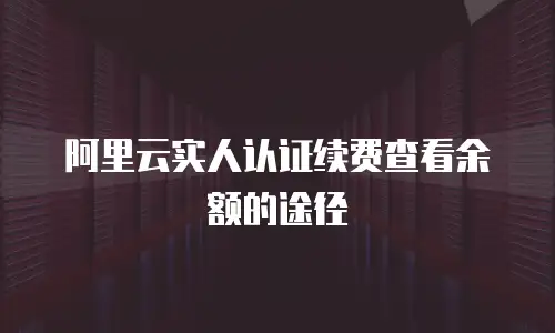 阿里云实人认证续费查看余额的途径