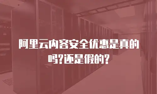 阿里云内容安全优惠是真的吗?还是假的?