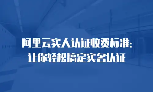 阿里云实人认证收费标准：让你轻松搞定实名认证