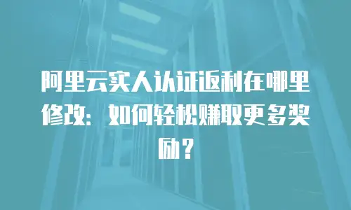 阿里云实人认证返利在哪里修改：如何轻松赚取更多奖励？