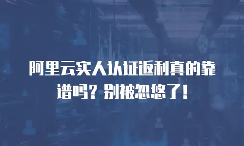 阿里云实人认证返利真的靠谱吗？别被忽悠了！