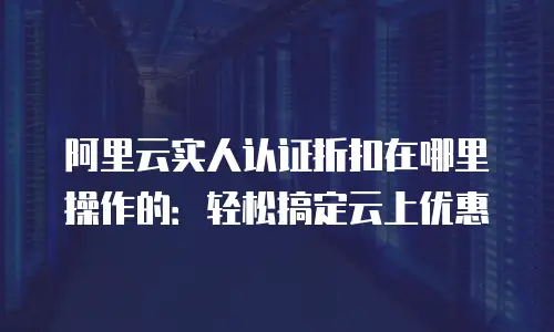 阿里云实人认证折扣在哪里操作的：轻松搞定云上优惠