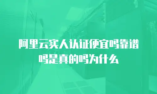 阿里云实人认证便宜吗靠谱吗是真的吗为什么