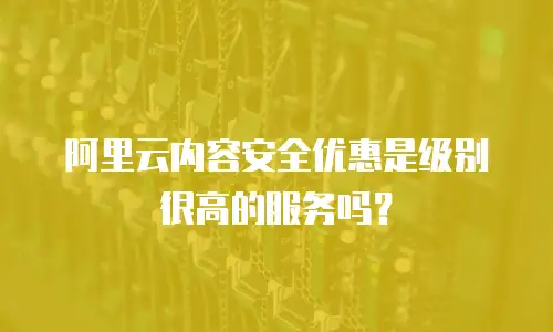阿里云内容安全优惠是级别很高的服务吗？