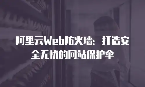 阿里云Web防火墙：打造安全无忧的网站保护伞
