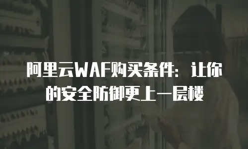 阿里云WAF购买条件：让你的安全防御更上一层楼