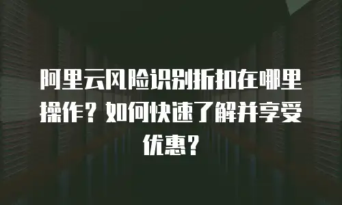 阿里云风险识别折扣在哪里操作？如何快速了解并享受优惠？