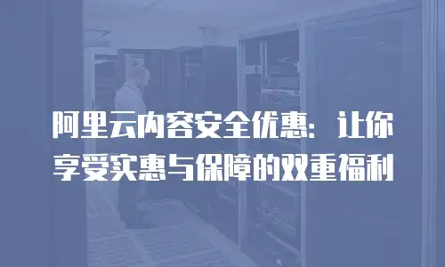 阿里云内容安全优惠：让你享受实惠与保障的双重福利