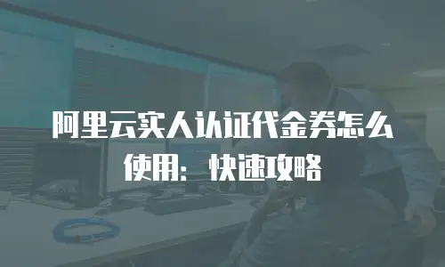 阿里云实人认证代金券怎么使用：快速攻略