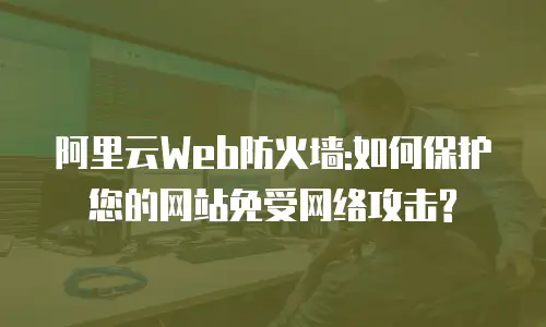 阿里云Web防火墙:如何保护您的网站免受网络攻击?